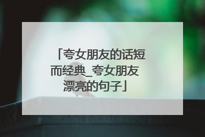 夸女朋友的话短而经典_夸女朋友漂亮的句子