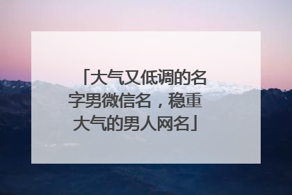 大气又低调的名字男微信名，稳重大气的男人网名