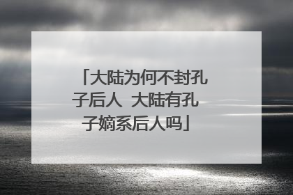 大陆为何不封孔子后人 大陆有孔子嫡系后人吗