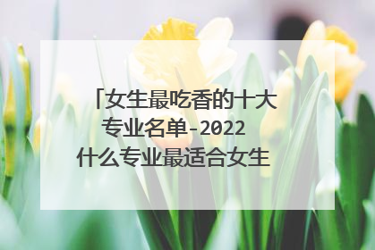 女生最吃香的十大专业名单-2022什么专业最适合女生？(填志愿必看)