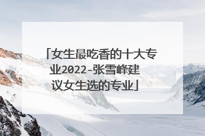 女生最吃香的十大专业2022-张雪峰建议女生选的专业