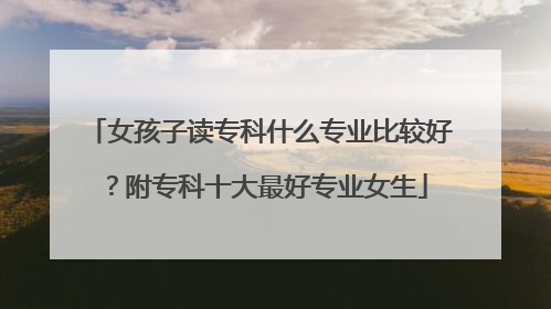 女孩子读专科什么专业比较好？附专科十大最好专业女生