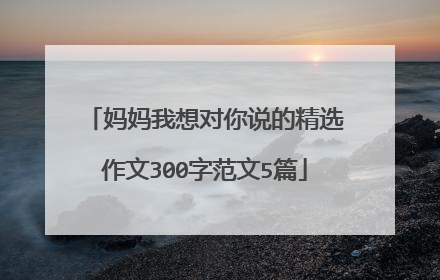 妈妈我想对你说的精选作文300字范文5篇