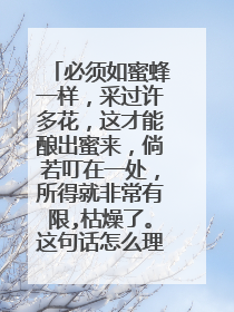 必须如蜜蜂一样，采过许多花，这才能酿出蜜来，倘若叮在一处，所得就非常有限,枯燥了。这句话怎么理解。