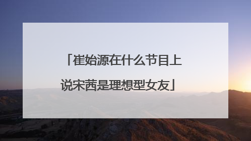 崔始源在什么节目上说宋茜是理想型女友