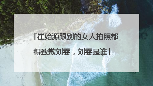 崔始源跟别的女人拍照都得致歉刘雯，刘雯是谁