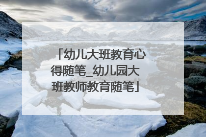 幼儿大班教育心得随笔_幼儿园大班教师教育随笔