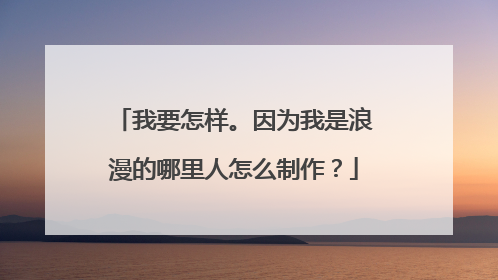 我要怎样。因为我是浪漫的哪里人怎么制作？