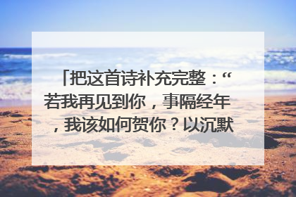 把这首诗补充完整：“若我再见到你，事隔经年，我该如何贺你？以沉默？以眼泪……”