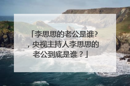 李思思的老公是谁?，央视主持人李思思的老公到底是谁？