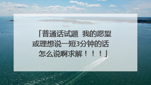 普通话试题 我的愿望或理想说一短3分钟的话 怎么说啊求解!!!