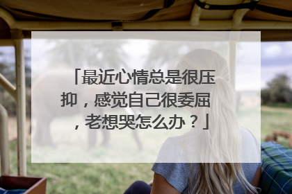 最近心情总是很压抑,感觉自己很委屈,老想哭怎么办?