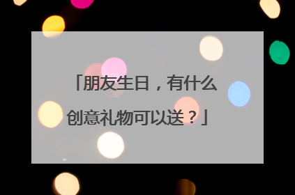 朋友生日,有什么创意礼物可以送?