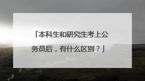 本科生和研究生考上公务员后，有什么区别？