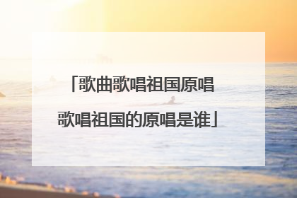 歌曲歌唱祖国原唱 歌唱祖国的原唱是谁