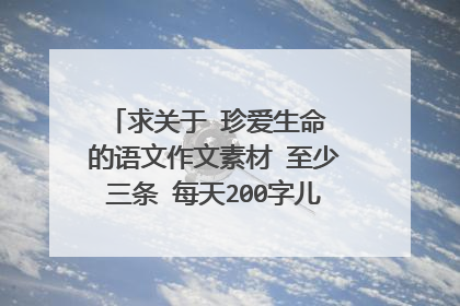 求关于 珍爱生命 的语文作文素材 至少三条 每天200字儿左右 加几句相关的名言警句 好的可以