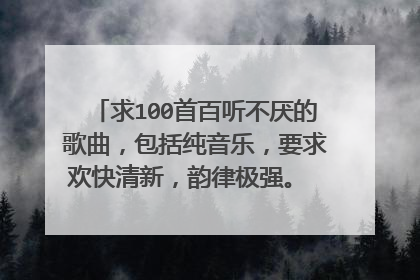求100首百听不厌的歌曲，包括纯音乐，要求欢快清新，韵律极强。 请各位大神将歌名写下，截图等亦可，谢谢