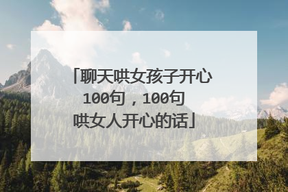 聊天哄女孩子开心100句,100句哄女人开心的话