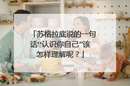 苏格拉底说的一句话“认识你自己”该怎样理解呢?