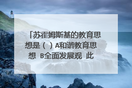 苏霍姆斯基的教育思想是（）A和谐教育思想 B全面发展观 此题选A or B?