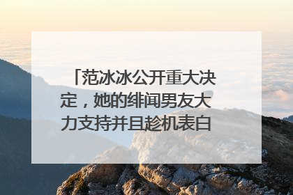 范冰冰公开重大决定，她的绯闻男友大力支持并且趁机表白，到底咋回事呢？