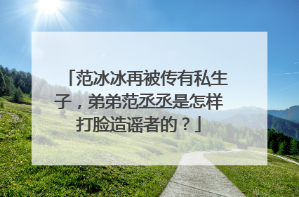 范冰冰再被传有私生子，弟弟范丞丞是怎样打脸造谣者的？