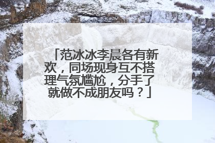 范冰冰李晨各有新欢，同场现身互不搭理气氛尴尬，分手了就做不成朋友吗？