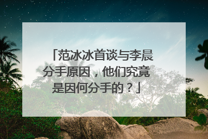 范冰冰首谈与李晨分手原因，他们究竟是因何分手的？