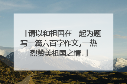 请以和祖国在一起为题写一篇六百字作文,一热烈赞美祖国之情.