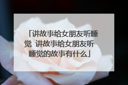 讲故事给女朋友听睡觉 讲故事给女朋友听睡觉的故事有什么