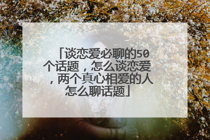 谈恋爱必聊的50个话题，怎么谈恋爱，两个真心相爱的人怎么聊话题