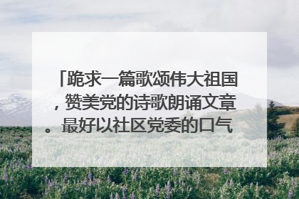 跪求一篇歌颂伟大祖国,赞美党的诗歌朗诵文章。最好以社区党委的口气,描写贴切民生体现党的惠民政策等内