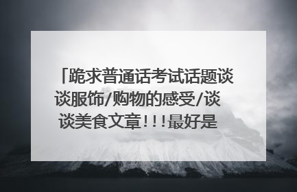 跪求普通话考试话题谈谈服饰/购物的感受/谈谈美食文章!!!最好是现编的!! 拜托了