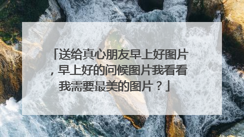 送给真心朋友早上好图片，早上好的问候图片我看看我需要最美的图片？