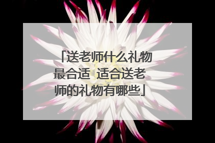 送老师什么礼物最合适 适合送老师的礼物有哪些