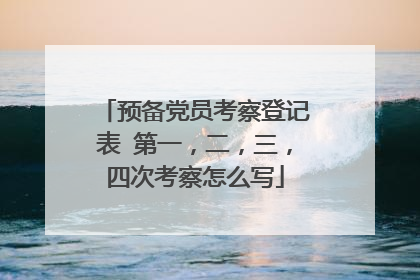 预备党员考察登记表 第一，二，三，四次考察怎么写