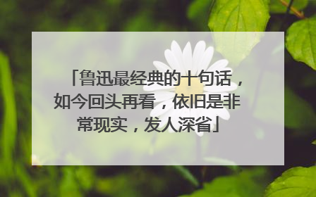 鲁迅最经典的十句话，如今回头再看，依旧是非常现实，发人深省