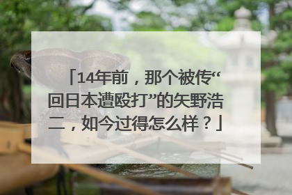 14年前，那个被传“回日本遭殴打”的矢野浩二，如今过得怎么样？
