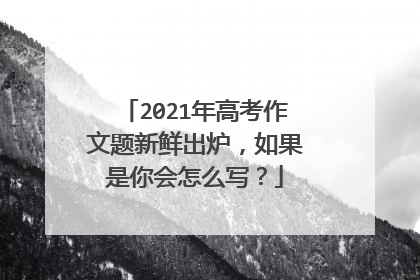 2021年高考作文题新鲜出炉，如果是你会怎么写？