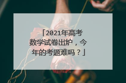 2021年高考数学试卷出炉，今年的考题难吗？