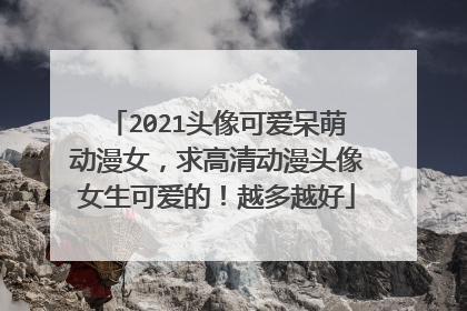 2021头像可爱呆萌动漫女，求高清动漫头像女生可爱的！越多越好