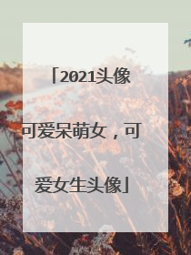 2021头像可爱呆萌女，可爱女生头像