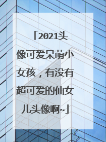 2021头像可爱呆萌小女孩，有没有超可爱的仙女儿头像啊~