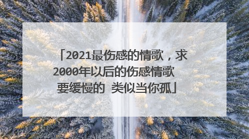 2021最伤感的情歌，求2000年以后的伤感情歌 要缓慢的 类似当你孤