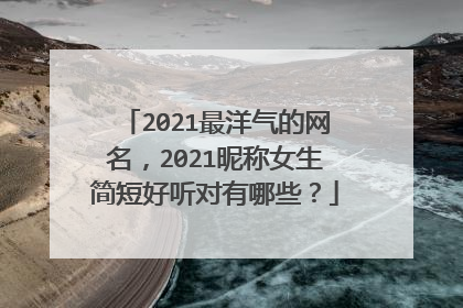 2021最洋气的网名，2021昵称女生简短好听对有哪些？
