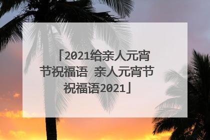 2021给亲人元宵节祝福语 亲人元宵节祝福语2021