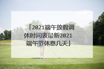 2021端午放假调休时间表最新2021端午节休息几天