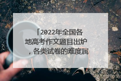 2022年全国各地高考作文题目出炉,各类试卷的难度属于什么水平?