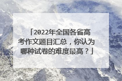 2022年全国各省高考作文题目汇总,你认为哪种试卷的难度最高?