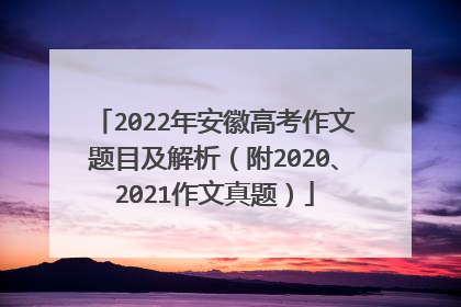 2022年安徽高考作文题目及解析（附2020、2021作文真题）